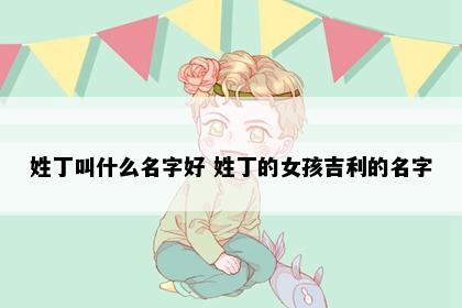 姓丁叫什么名字好 姓丁的女孩吉利的名字
